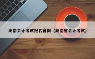 湖南会计考试报名官网（湖南省会计考试）