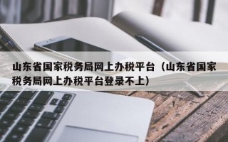 山东省国家税务局网上办税平台（山东省国家税务局网上办税平台登录不上）