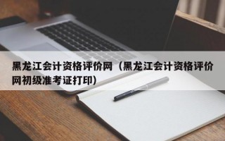 黑龙江会计资格评价网（黑龙江会计资格评价网初级准考证打印）