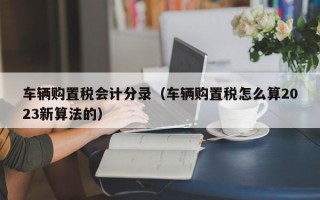 车辆购置税会计分录（车辆购置税怎么算2023新算法的）