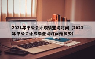 2021年中级会计成绩查询时间（2021年中级会计成绩查询时间是多少）