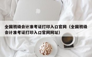 全国初级会计准考证打印入口官网（全国初级会计准考证打印入口官网网址）