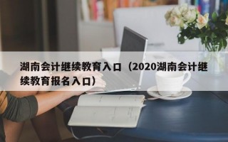 湖南会计继续教育入口（2020湖南会计继续教育报名入口）