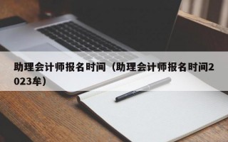 助理会计师报名时间（助理会计师报名时间2023牟）