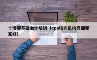 十堰零基础会计培训（cpa培训机构网课哪家好）