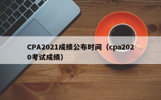 CPA2021成绩公布时间（cpa2020考试成绩）