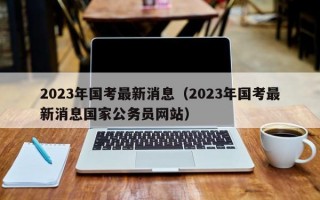 2023年国考最新消息（2023年国考最新消息国家公务员网站）