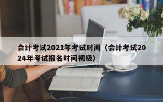 会计考试2021年考试时间（会计考试2024年考试报名时间初级）