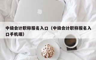 中级会计职称报名入口（中级会计职称报名入口手机端）