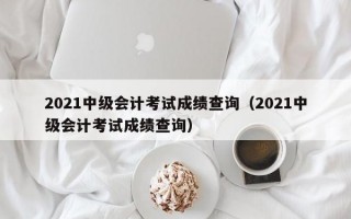 2021中级会计考试成绩查询（2021中级会计考试成绩查询）