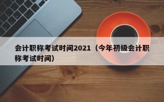 会计职称考试时间2021（今年初级会计职称考试时间）