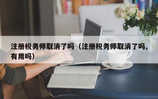 注册税务师取消了吗（注册税务师取消了吗,有用吗）