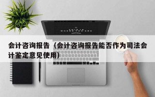 会计咨询报告（会计咨询报告能否作为司法会计鉴定意见使用）