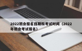 2022初会报名日期和考试时间（2022年初会考试报名）