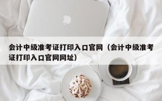 会计中级准考证打印入口官网（会计中级准考证打印入口官网网址）