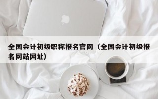 全国会计初级职称报名官网（全国会计初级报名网站网址）