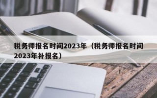 税务师报名时间2023年（税务师报名时间2023年补报名）