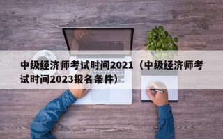 中级经济师考试时间2021（中级经济师考试时间2023报名条件）