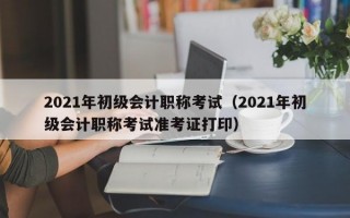 2021年初级会计职称考试（2021年初级会计职称考试准考证打印）