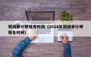 初级审计师报考时间（2024年初级审计师报名时间）