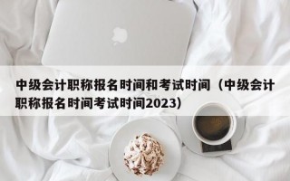 中级会计职称报名时间和考试时间（中级会计职称报名时间考试时间2023）