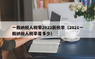 一般纳税人税率2022新税率（2021一般纳税人税率是多少）