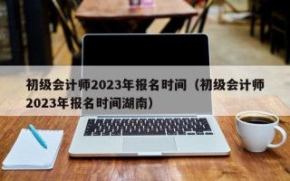 初级会计师2023年报名时间（初级会计师2023年报名时间湖南）