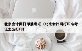 北京会计网打印准考证（北京会计网打印准考证怎么打印）