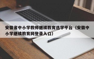 安徽省中小学教师继续教育选学平台（安徽中小学继续教育网登录入口）