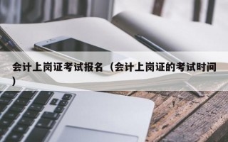 会计上岗证考试报名（会计上岗证的考试时间）