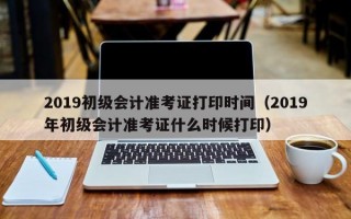 2019初级会计准考证打印时间（2019年初级会计准考证什么时候打印）