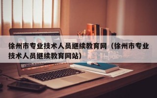 徐州市专业技术人员继续教育网（徐州市专业技术人员继续教育网站）