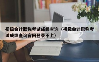 初级会计职称考试成绩查询（初级会计职称考试成绩查询官网登录不上）