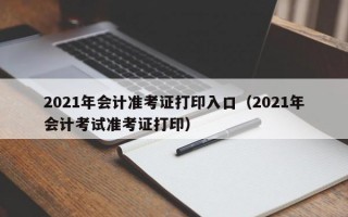 2021年会计准考证打印入口（2021年会计考试准考证打印）