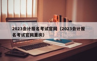 2023会计报名考试官网（2023会计报名考试官网重庆）