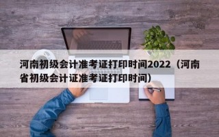 河南初级会计准考证打印时间2022（河南省初级会计证准考证打印时间）