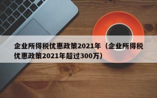 企业所得税优惠政策2021年（企业所得税优惠政策2021年超过300万）