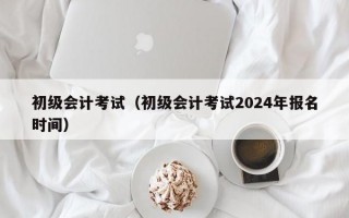 初级会计考试（初级会计考试2024年报名时间）