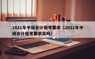 2021年中级会计报考要求（2021年中级会计报考要求高吗）