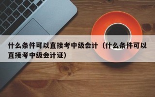 什么条件可以直接考中级会计（什么条件可以直接考中级会计证）