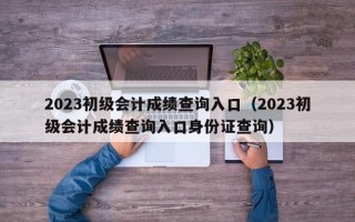 2023初级会计成绩查询入口（2023初级会计成绩查询入口身份证查询）