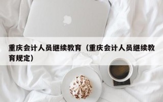 重庆会计人员继续教育（重庆会计人员继续教育规定）