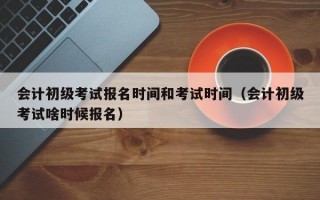 会计初级考试报名时间和考试时间（会计初级考试啥时候报名）