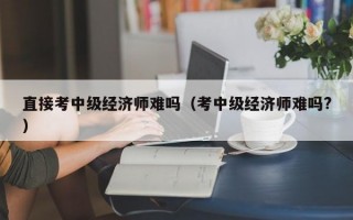 直接考中级经济师难吗（考中级经济师难吗?）