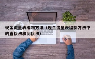 现金流量表编制方法（现金流量表编制方法中的直接法和间接法）