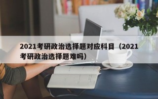 2021考研政治选择题对应科目（2021考研政治选择题难吗）