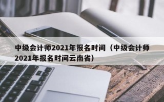 中级会计师2021年报名时间（中级会计师2021年报名时间云南省）