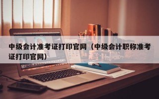 中级会计准考证打印官网（中级会计职称准考证打印官网）