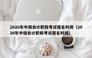 2020年中级会计职称考试报名时间（2020年中级会计职称考试报名时间）