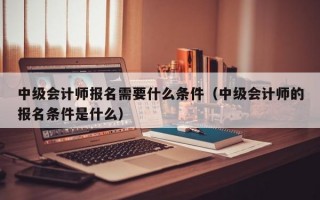 中级会计师报名需要什么条件（中级会计师的报名条件是什么）